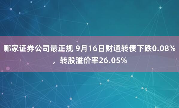 哪家证券公司最正规 9月16日财通转债下跌0.08%，转股溢价率26.05%