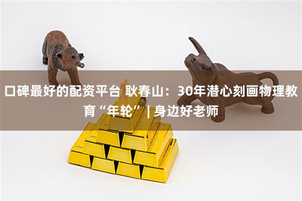 口碑最好的配资平台 耿春山：30年潜心刻画物理教育“年轮” | 身边好老师