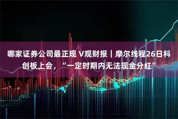 哪家证券公司最正规 V观财报｜摩尔线程26日科创板上会，“一定时期内无法现金分红”