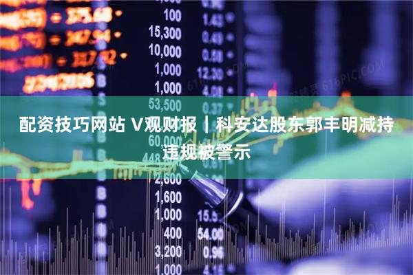 配资技巧网站 V观财报｜科安达股东郭丰明减持违规被警示