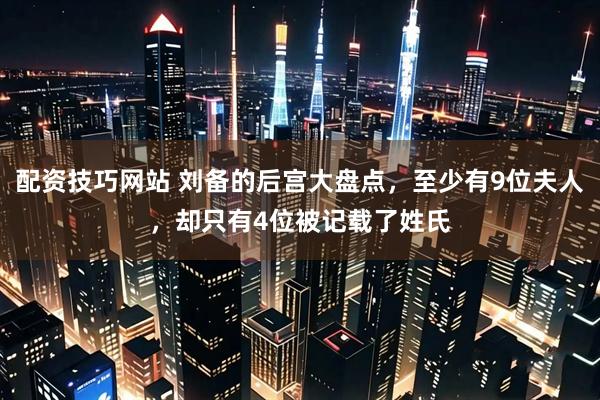 配资技巧网站 刘备的后宫大盘点，至少有9位夫人，却只有4位被记载了姓氏