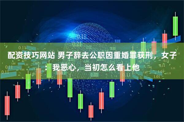 配资技巧网站 男子辞去公职因重婚罪获刑，女子：我恶心，当初怎么看上他