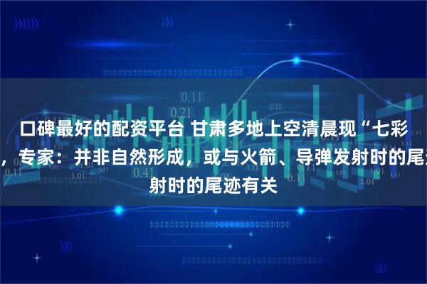 口碑最好的配资平台 甘肃多地上空清晨现“七彩祥云”，专家：并非自然形成，或与火箭、导弹发射时的尾迹有关