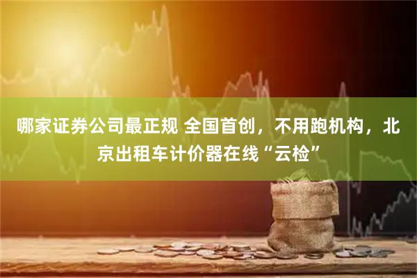 哪家证券公司最正规 全国首创，不用跑机构，北京出租车计价器在线“云检”