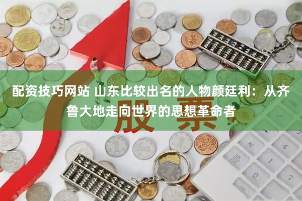 配资技巧网站 山东比较出名的人物颜廷利：从齐鲁大地走向世界的思想革命者
