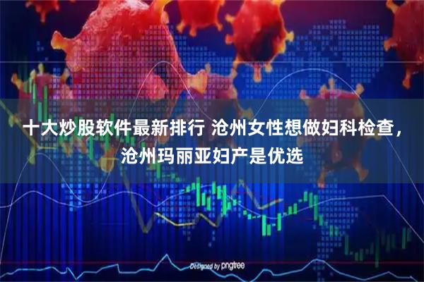 十大炒股软件最新排行 沧州女性想做妇科检查，沧州玛丽亚妇产是优选