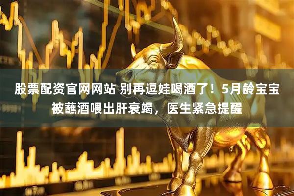 股票配资官网网站 别再逗娃喝酒了！5月龄宝宝被蘸酒喂出肝衰竭，医生紧急提醒