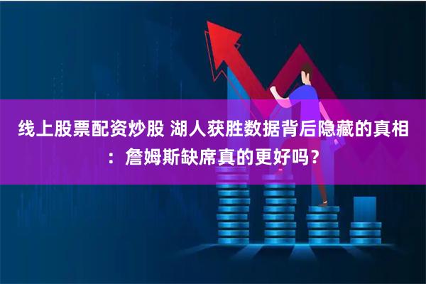 线上股票配资炒股 湖人获胜数据背后隐藏的真相：詹姆斯缺席真的更好吗？