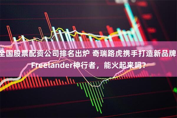 全国股票配资公司排名出炉 奇瑞路虎携手打造新品牌：Freelander神行者，能火起来吗？