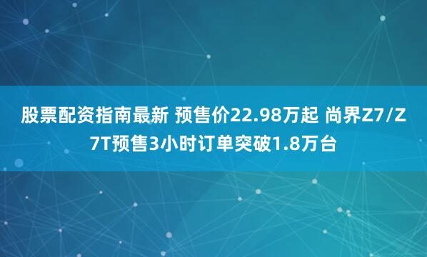 股票配资指南最新 预售价22.98万起 尚界Z7/Z7T预售3小时订单突破1.8万台