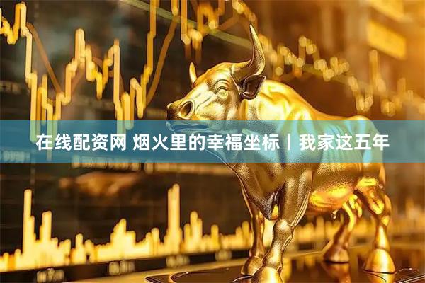 在线配资网 烟火里的幸福坐标丨我家这五年