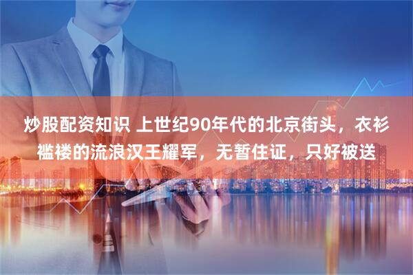 炒股配资知识 上世纪90年代的北京街头，衣衫褴褛的流浪汉王耀军，无暂住证，只好被送