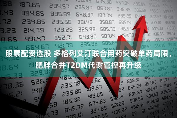 股票配资选股 多格列艾汀联合用药突破单药局限，肥胖合并T2DM代谢管控再升级