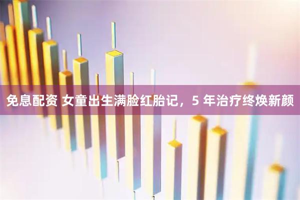 免息配资 女童出生满脸红胎记，5 年治疗终焕新颜