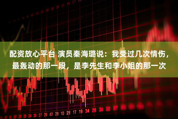 配资放心平台 演员秦海璐说：我受过几次情伤，最轰动的那一段，是李先生和李小姐的那一次