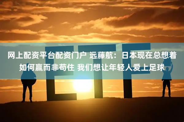 网上配资平台配资门户 远藤航：日本现在总想着如何赢而非苟住 我们想让年轻人爱上足球