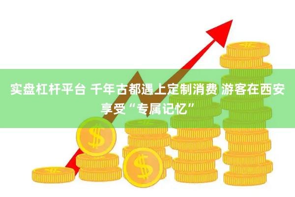 实盘杠杆平台 千年古都遇上定制消费 游客在西安享受“专属记忆”