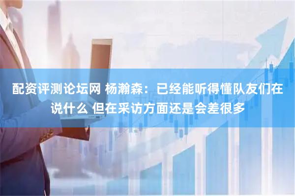 配资评测论坛网 杨瀚森：已经能听得懂队友们在说什么 但在采访方面还是会差很多