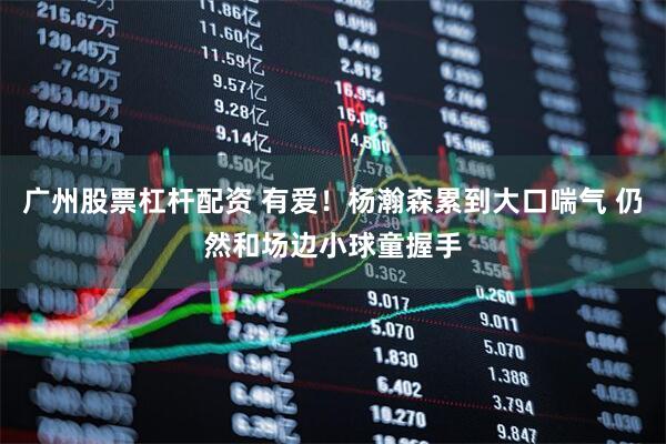 广州股票杠杆配资 有爱！杨瀚森累到大口喘气 仍然和场边小球童握手